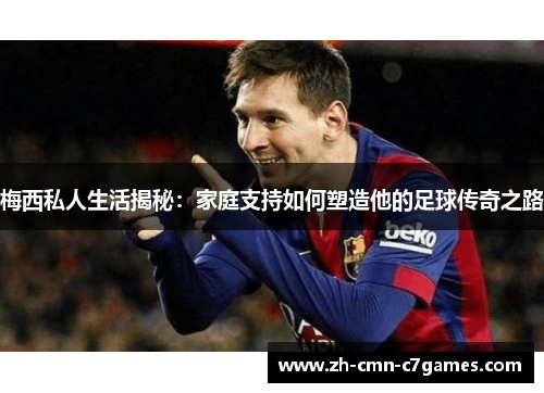 梅西私人生活揭秘：家庭支持如何塑造他的足球传奇之路